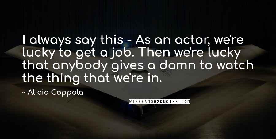 Alicia Coppola Quotes: I always say this - As an actor, we're lucky to get a job. Then we're lucky that anybody gives a damn to watch the thing that we're in.