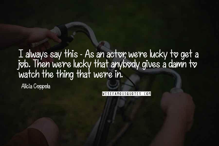 Alicia Coppola Quotes: I always say this - As an actor, we're lucky to get a job. Then we're lucky that anybody gives a damn to watch the thing that we're in.