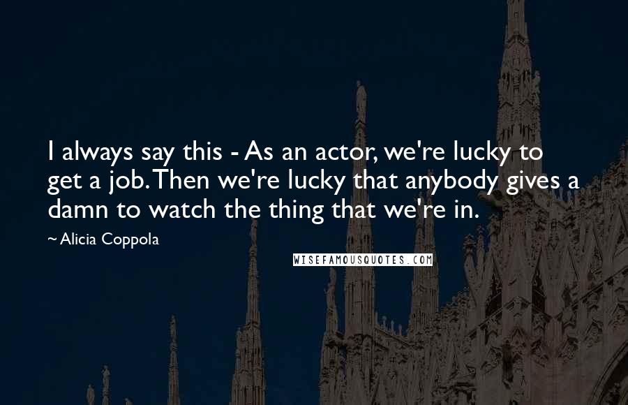 Alicia Coppola Quotes: I always say this - As an actor, we're lucky to get a job. Then we're lucky that anybody gives a damn to watch the thing that we're in.