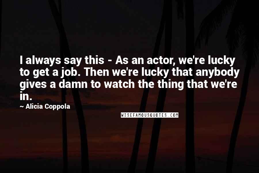 Alicia Coppola Quotes: I always say this - As an actor, we're lucky to get a job. Then we're lucky that anybody gives a damn to watch the thing that we're in.