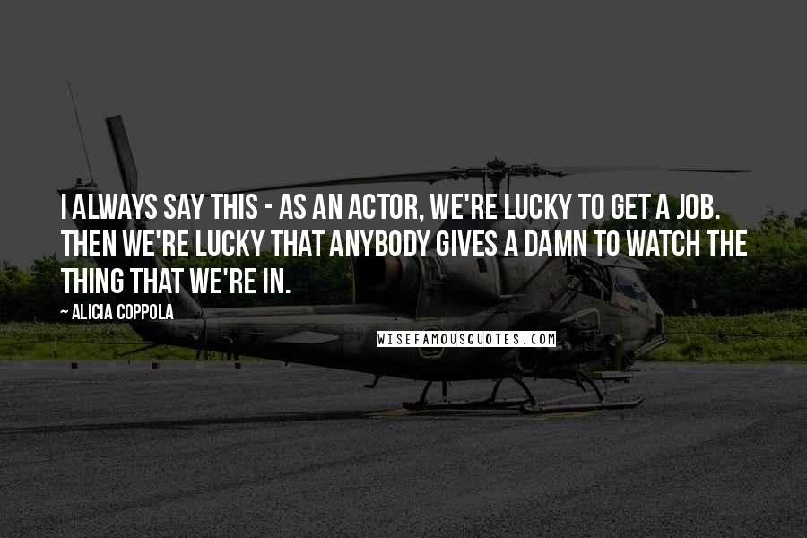 Alicia Coppola Quotes: I always say this - As an actor, we're lucky to get a job. Then we're lucky that anybody gives a damn to watch the thing that we're in.