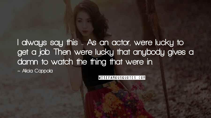 Alicia Coppola Quotes: I always say this - As an actor, we're lucky to get a job. Then we're lucky that anybody gives a damn to watch the thing that we're in.