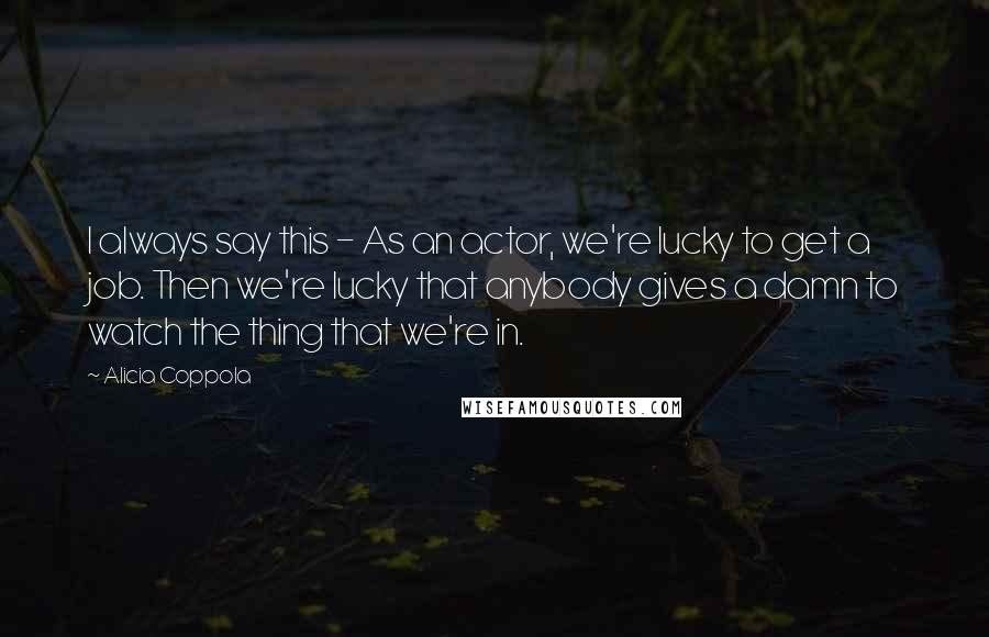 Alicia Coppola Quotes: I always say this - As an actor, we're lucky to get a job. Then we're lucky that anybody gives a damn to watch the thing that we're in.