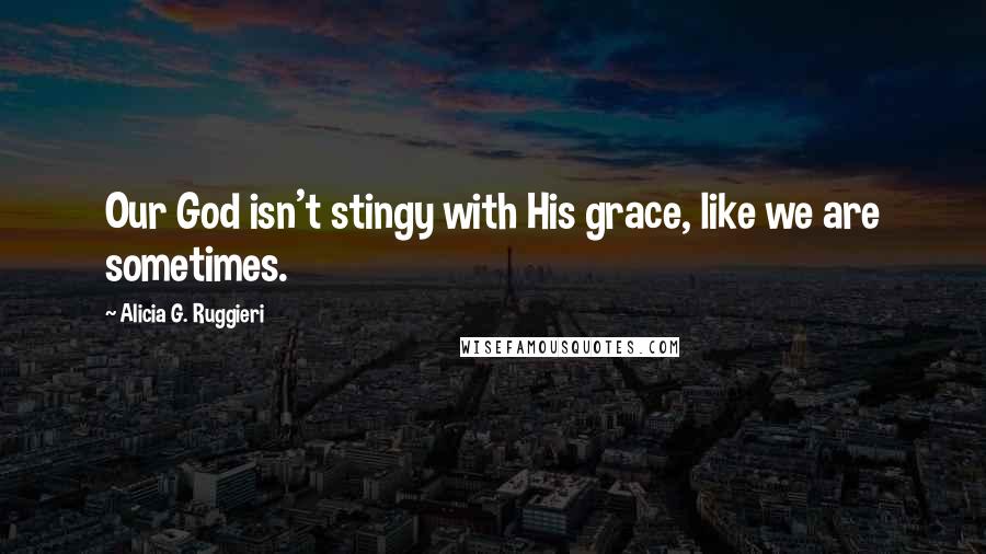 Alicia G. Ruggieri Quotes: Our God isn't stingy with His grace, like we are sometimes.