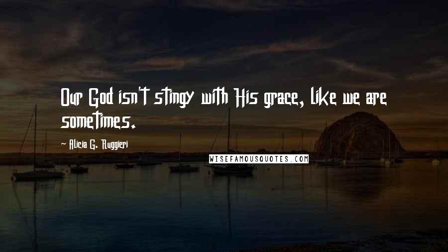 Alicia G. Ruggieri Quotes: Our God isn't stingy with His grace, like we are sometimes.