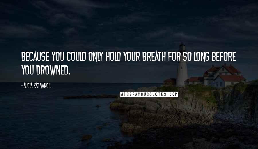 Alicia Kat Vancil Quotes: Because you could only hold your breath for so long before you drowned.