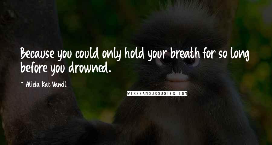 Alicia Kat Vancil Quotes: Because you could only hold your breath for so long before you drowned.