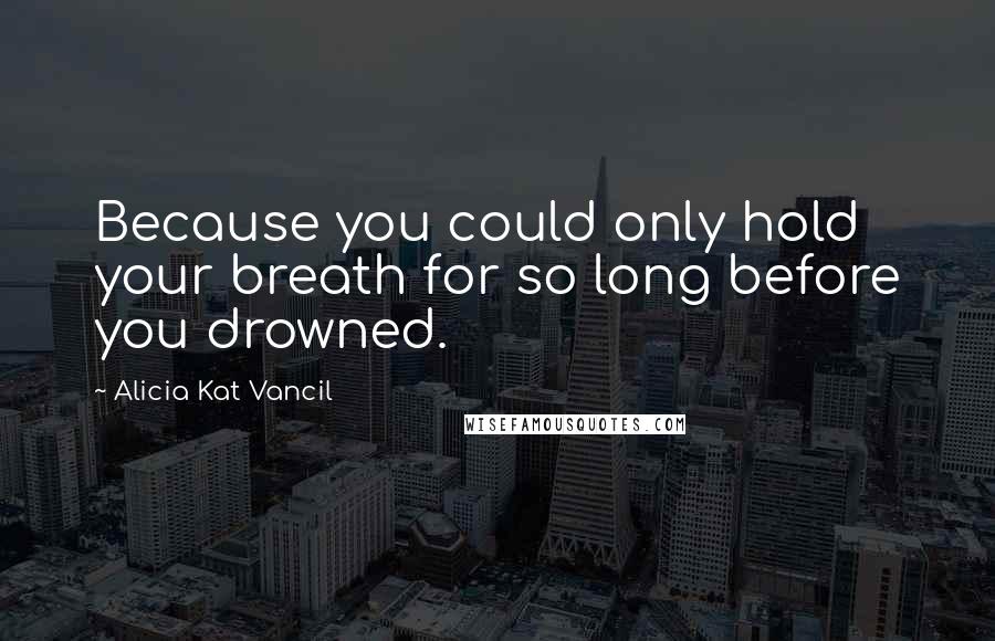 Alicia Kat Vancil Quotes: Because you could only hold your breath for so long before you drowned.