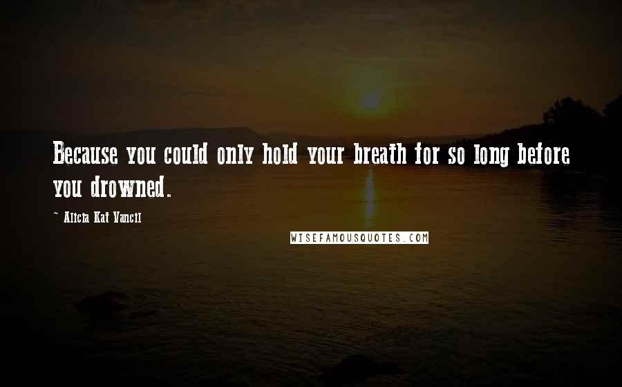 Alicia Kat Vancil Quotes: Because you could only hold your breath for so long before you drowned.