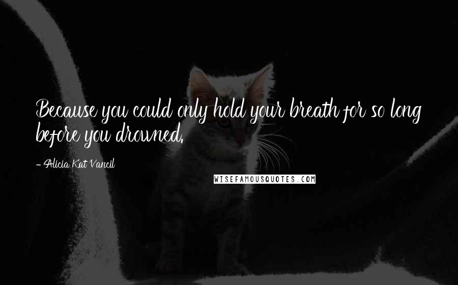 Alicia Kat Vancil Quotes: Because you could only hold your breath for so long before you drowned.