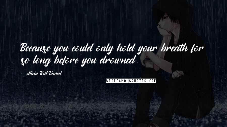 Alicia Kat Vancil Quotes: Because you could only hold your breath for so long before you drowned.