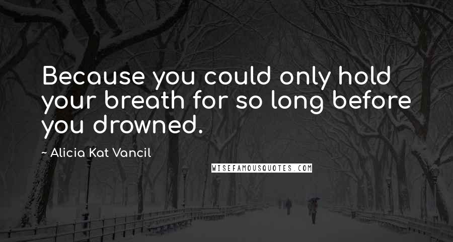 Alicia Kat Vancil Quotes: Because you could only hold your breath for so long before you drowned.