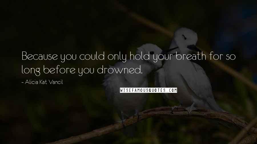 Alicia Kat Vancil Quotes: Because you could only hold your breath for so long before you drowned.