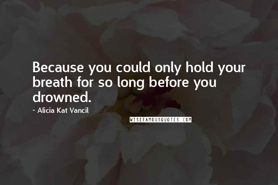 Alicia Kat Vancil Quotes: Because you could only hold your breath for so long before you drowned.