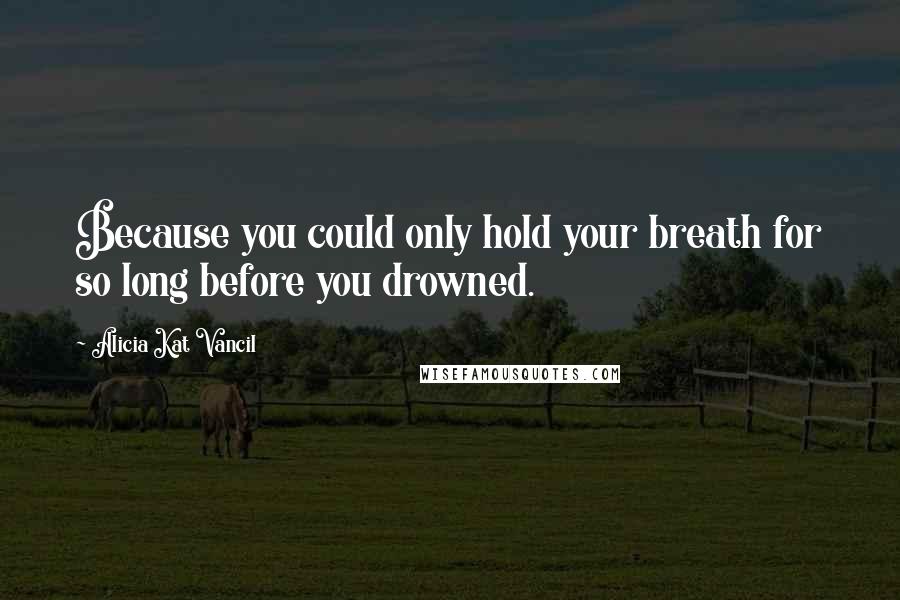 Alicia Kat Vancil Quotes: Because you could only hold your breath for so long before you drowned.