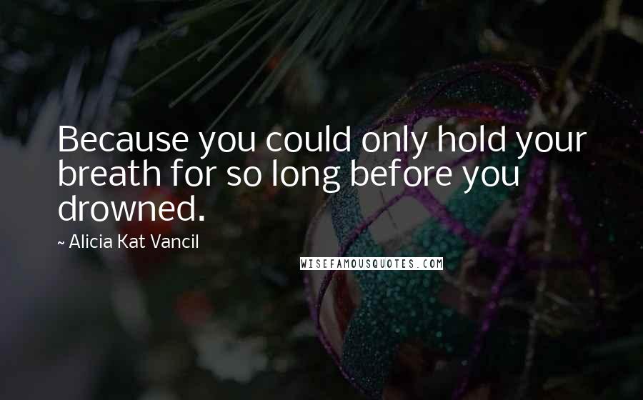Alicia Kat Vancil Quotes: Because you could only hold your breath for so long before you drowned.