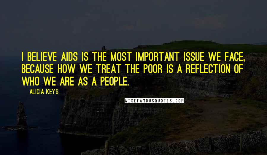 Alicia Keys Quotes: I believe Aids is the most important issue we face, because how we treat the poor is a reflection of who we are as a people.