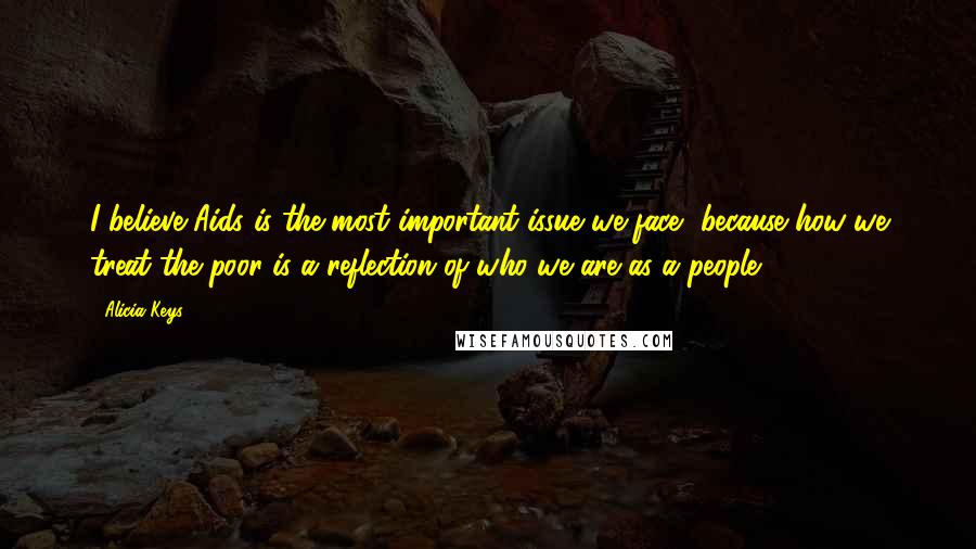 Alicia Keys Quotes: I believe Aids is the most important issue we face, because how we treat the poor is a reflection of who we are as a people.
