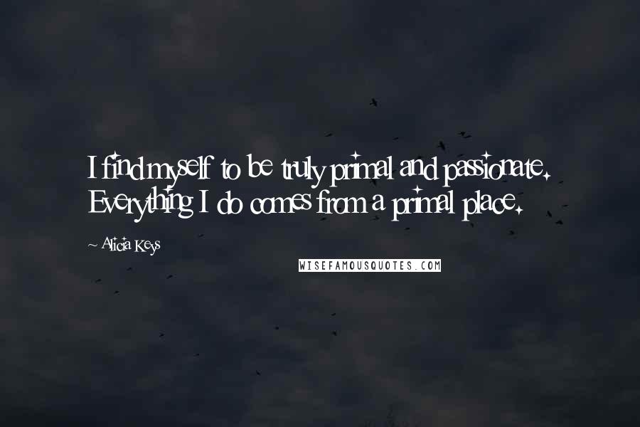 Alicia Keys Quotes: I find myself to be truly primal and passionate. Everything I do comes from a primal place.