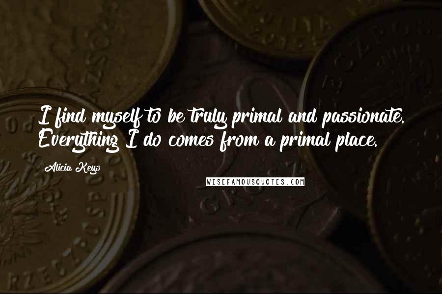 Alicia Keys Quotes: I find myself to be truly primal and passionate. Everything I do comes from a primal place.