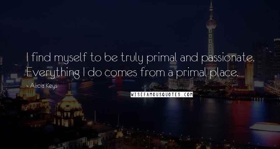 Alicia Keys Quotes: I find myself to be truly primal and passionate. Everything I do comes from a primal place.