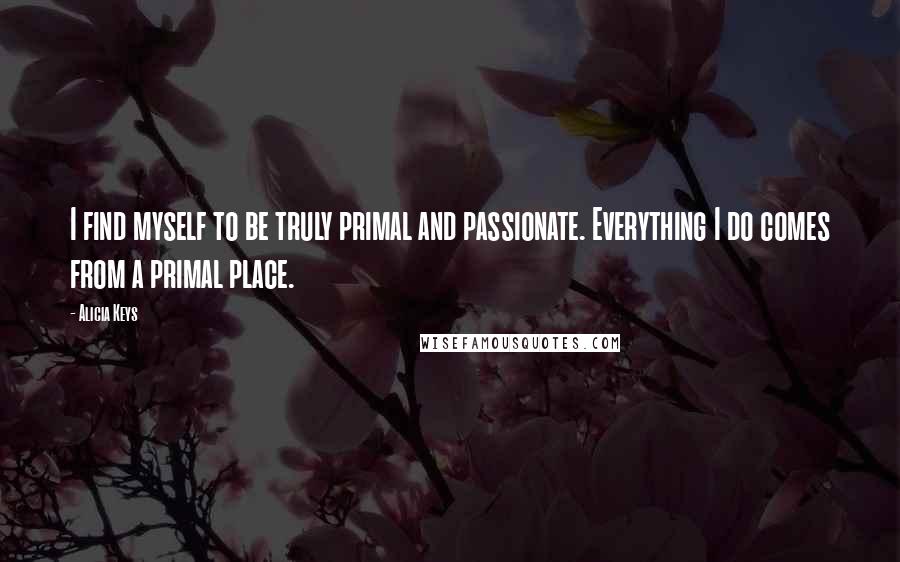 Alicia Keys Quotes: I find myself to be truly primal and passionate. Everything I do comes from a primal place.