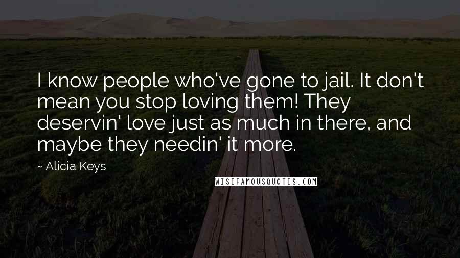 Alicia Keys Quotes: I know people who've gone to jail. It don't mean you stop loving them! They deservin' love just as much in there, and maybe they needin' it more.