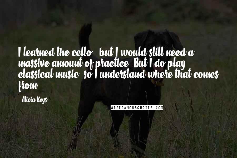 Alicia Keys Quotes: I learned the cello , but I would still need a massive amount of practice. But I do play classical music, so I understand where that comes from.