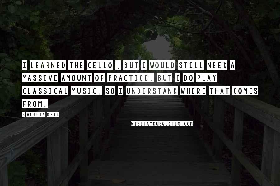 Alicia Keys Quotes: I learned the cello , but I would still need a massive amount of practice. But I do play classical music, so I understand where that comes from.