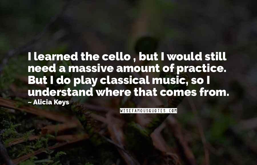 Alicia Keys Quotes: I learned the cello , but I would still need a massive amount of practice. But I do play classical music, so I understand where that comes from.