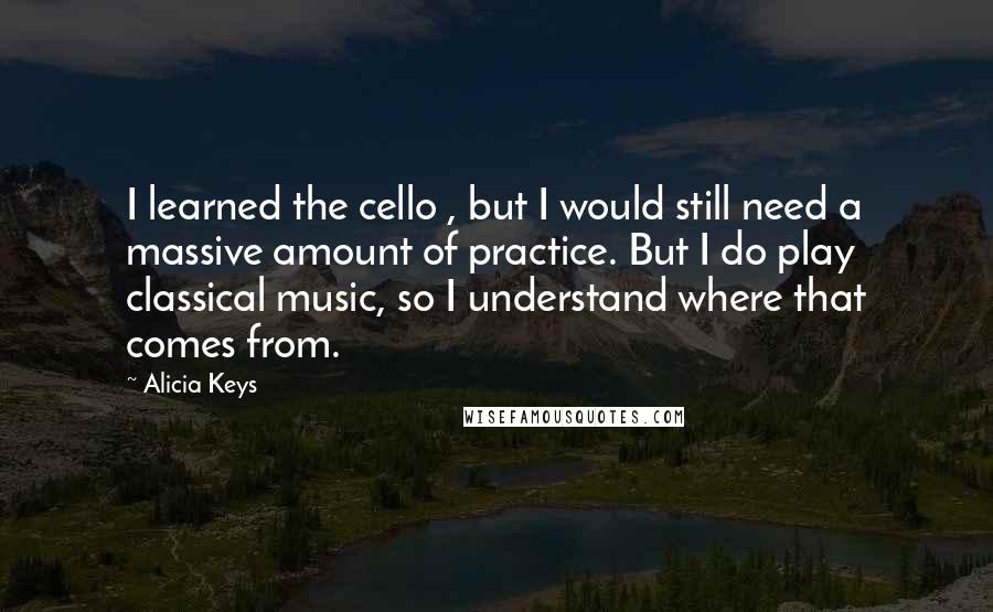 Alicia Keys Quotes: I learned the cello , but I would still need a massive amount of practice. But I do play classical music, so I understand where that comes from.