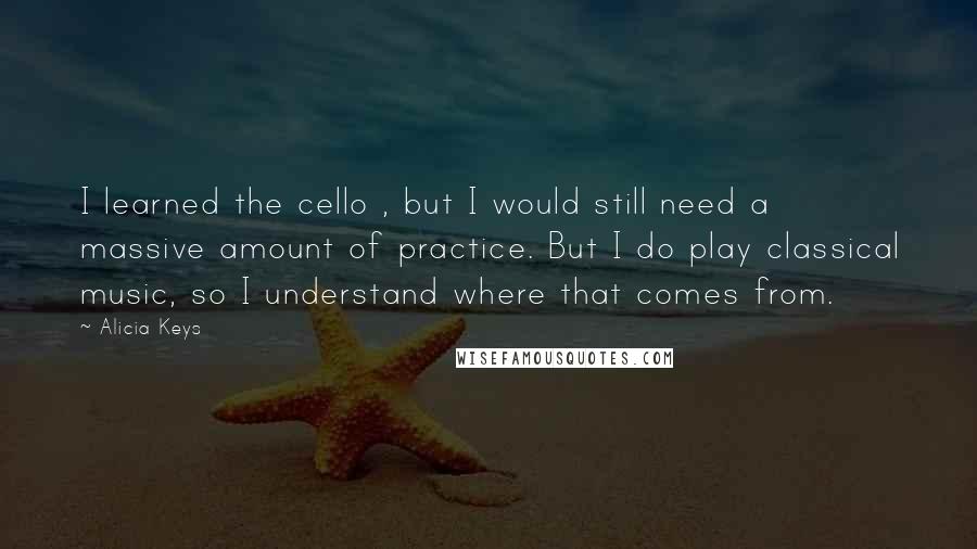 Alicia Keys Quotes: I learned the cello , but I would still need a massive amount of practice. But I do play classical music, so I understand where that comes from.