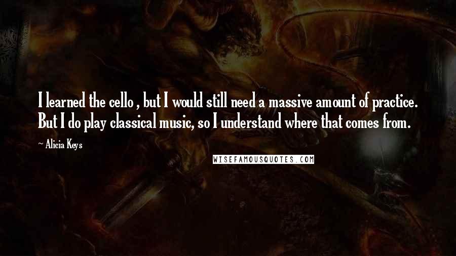 Alicia Keys Quotes: I learned the cello , but I would still need a massive amount of practice. But I do play classical music, so I understand where that comes from.