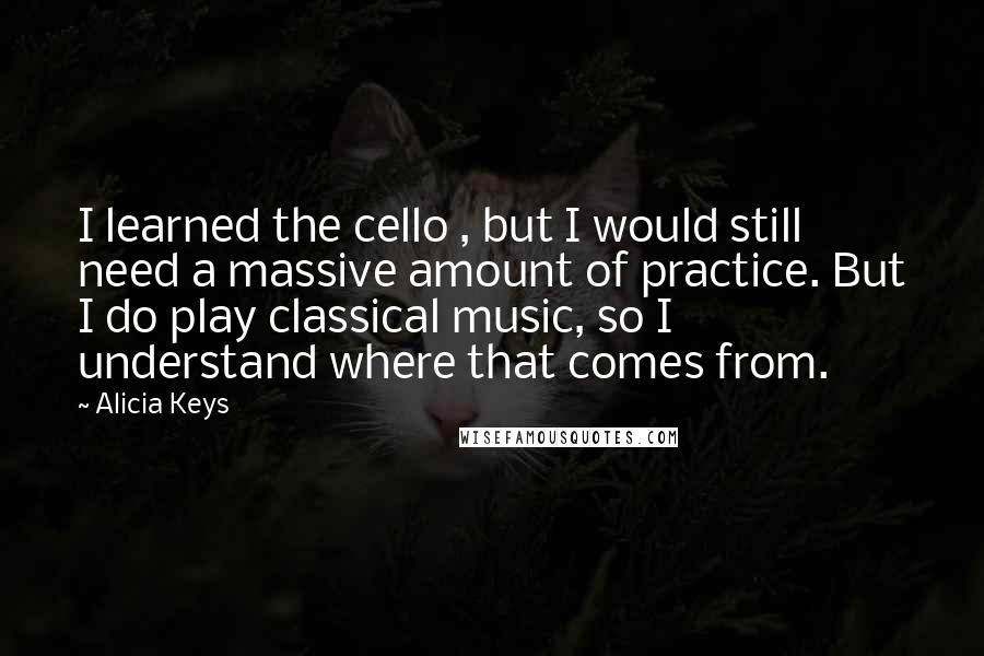 Alicia Keys Quotes: I learned the cello , but I would still need a massive amount of practice. But I do play classical music, so I understand where that comes from.