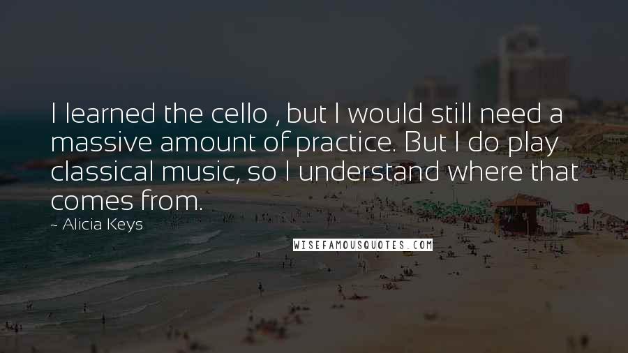 Alicia Keys Quotes: I learned the cello , but I would still need a massive amount of practice. But I do play classical music, so I understand where that comes from.