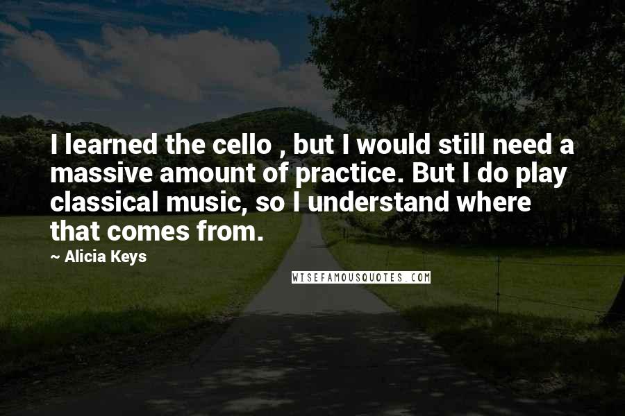 Alicia Keys Quotes: I learned the cello , but I would still need a massive amount of practice. But I do play classical music, so I understand where that comes from.