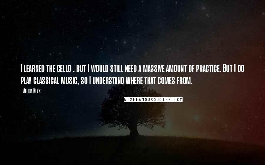 Alicia Keys Quotes: I learned the cello , but I would still need a massive amount of practice. But I do play classical music, so I understand where that comes from.