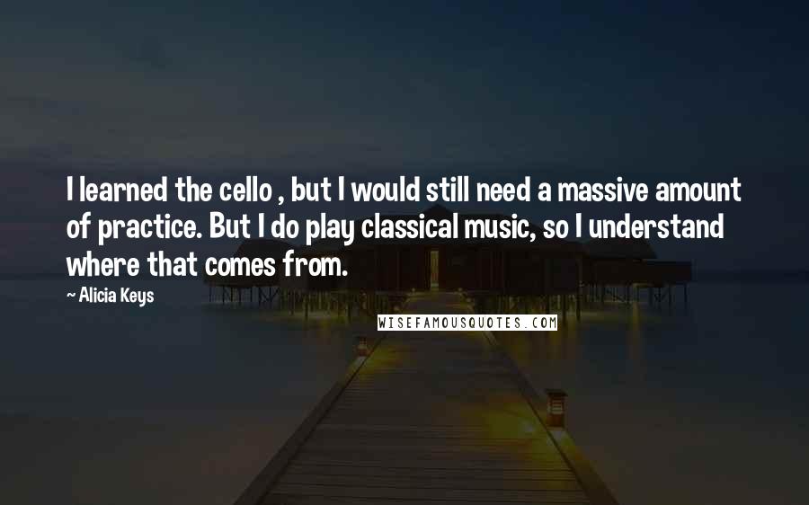 Alicia Keys Quotes: I learned the cello , but I would still need a massive amount of practice. But I do play classical music, so I understand where that comes from.