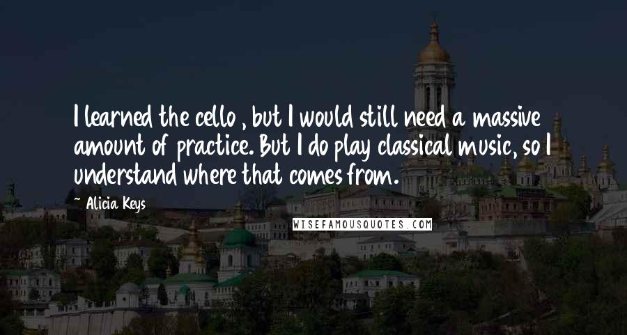 Alicia Keys Quotes: I learned the cello , but I would still need a massive amount of practice. But I do play classical music, so I understand where that comes from.