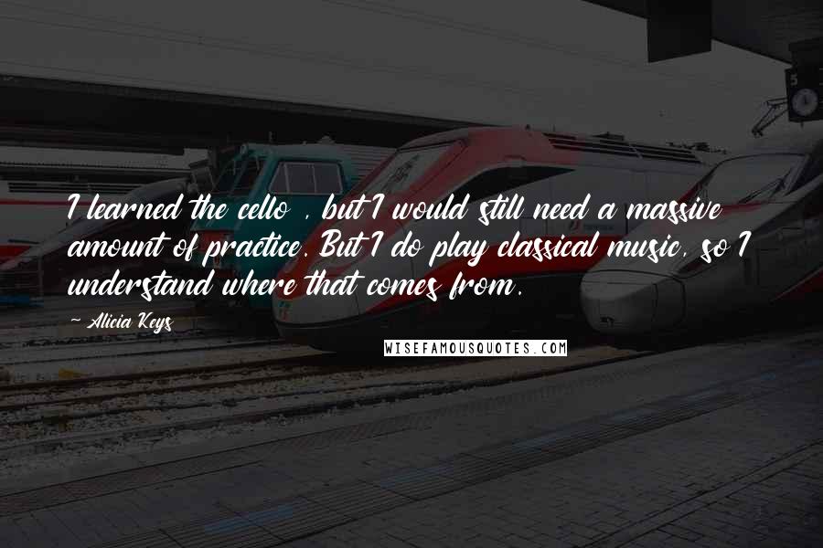 Alicia Keys Quotes: I learned the cello , but I would still need a massive amount of practice. But I do play classical music, so I understand where that comes from.