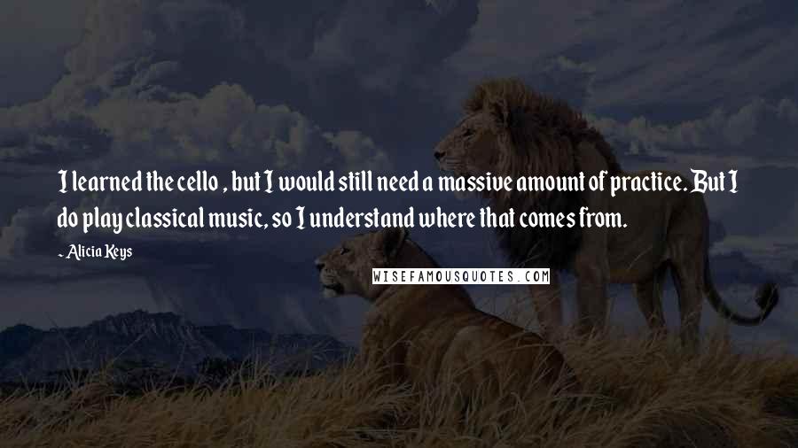 Alicia Keys Quotes: I learned the cello , but I would still need a massive amount of practice. But I do play classical music, so I understand where that comes from.