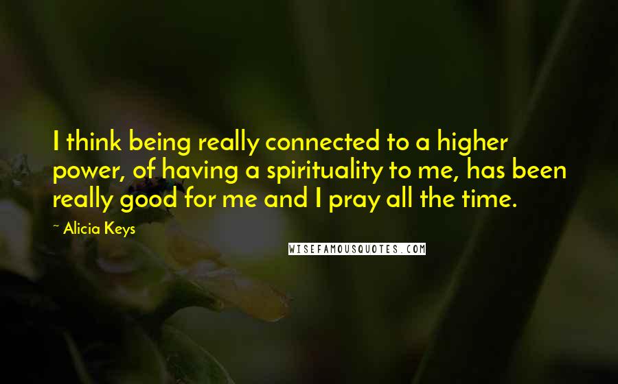 Alicia Keys Quotes: I think being really connected to a higher power, of having a spirituality to me, has been really good for me and I pray all the time.