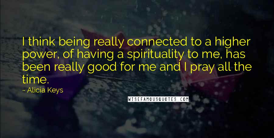 Alicia Keys Quotes: I think being really connected to a higher power, of having a spirituality to me, has been really good for me and I pray all the time.