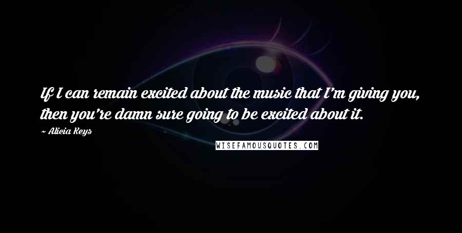 Alicia Keys Quotes: If I can remain excited about the music that I'm giving you, then you're damn sure going to be excited about it.