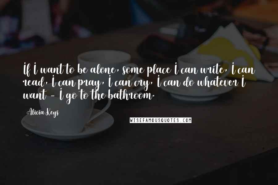 Alicia Keys Quotes: If I want to be alone, some place I can write, I can read, I can pray, I can cry, I can do whatever I want - I go to the bathroom.