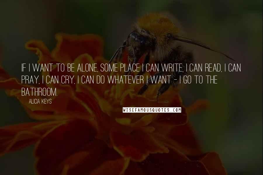 Alicia Keys Quotes: If I want to be alone, some place I can write, I can read, I can pray, I can cry, I can do whatever I want - I go to the bathroom.