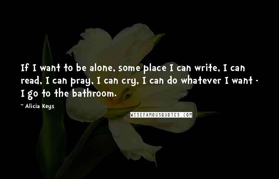 Alicia Keys Quotes: If I want to be alone, some place I can write, I can read, I can pray, I can cry, I can do whatever I want - I go to the bathroom.