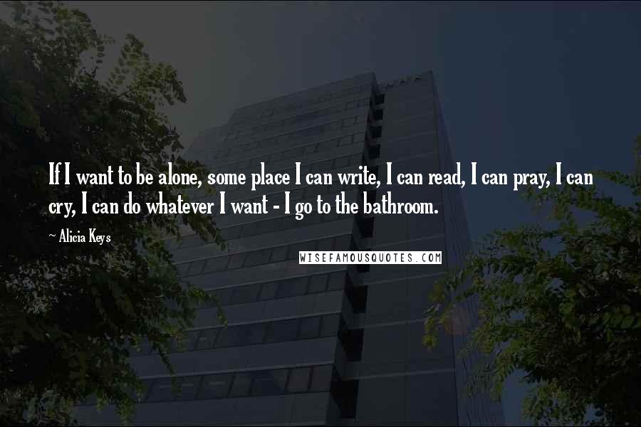 Alicia Keys Quotes: If I want to be alone, some place I can write, I can read, I can pray, I can cry, I can do whatever I want - I go to the bathroom.