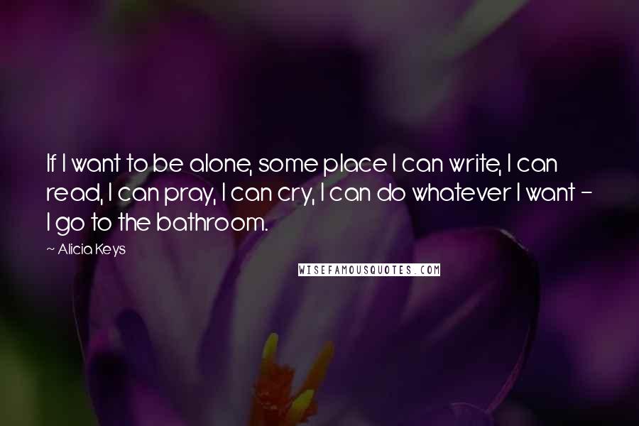 Alicia Keys Quotes: If I want to be alone, some place I can write, I can read, I can pray, I can cry, I can do whatever I want - I go to the bathroom.