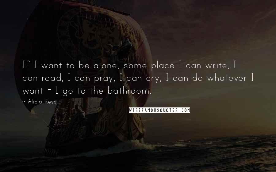 Alicia Keys Quotes: If I want to be alone, some place I can write, I can read, I can pray, I can cry, I can do whatever I want - I go to the bathroom.